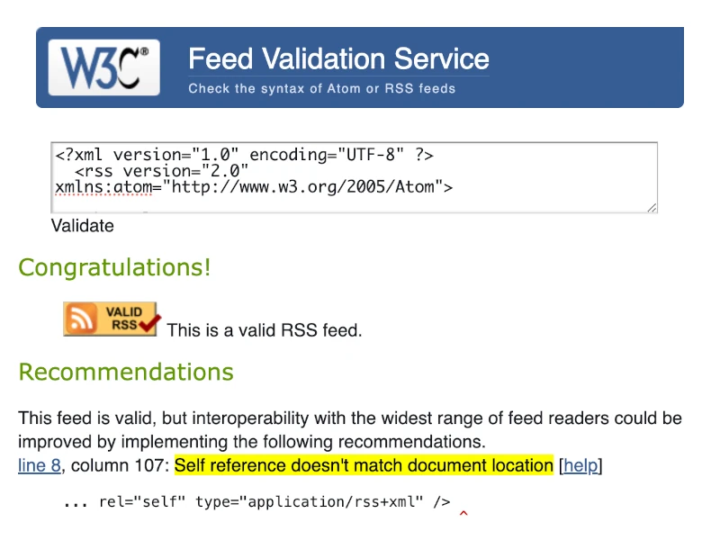 W3C Feed Validation Service. Congratulations! [Valid RSS] This is a valid RSS feed. Recommendations: This feed is valid, but interoperability with the widest range of feed readers could be improved by implementing the following recommendations. line 8, column 107: Self reference doesn't match document location [help]